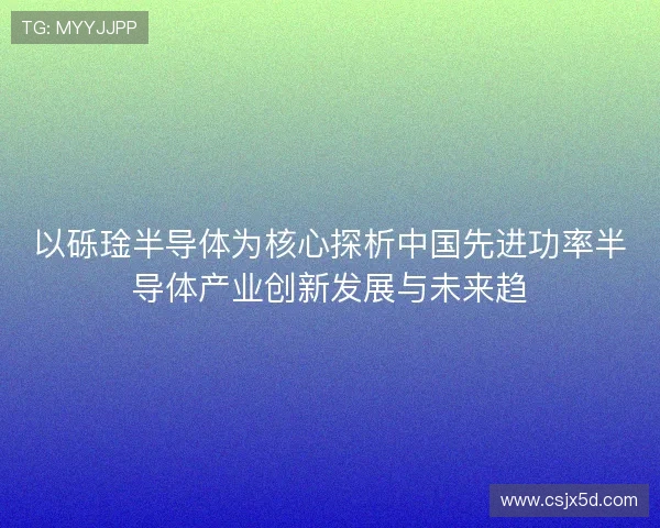 以砾琻半导体为核心探析中国先进功率半导体产业创新发展与未来趋 以砾琻半导体为核心探析中国先进功率半导体产业创新发展与未来趋